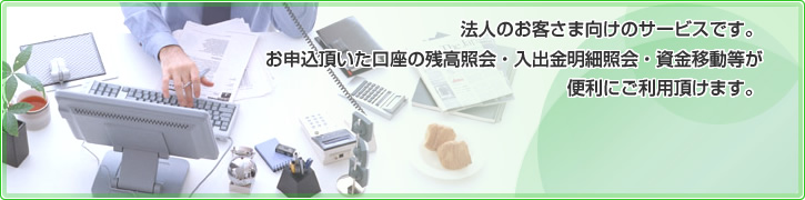 法人のお客さま向けのサービスです。お申込頂いた口座の残高照会・入出金明細照会・資金移動等が便利にご利用頂けます。