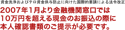 資金洗浄およびテロ資金供与防止に向けた国際的要請による法令改正。2007年1月より金融機関窓口では10万円を超える現金のお振込の際に本人確認書類のご提示が必要です。